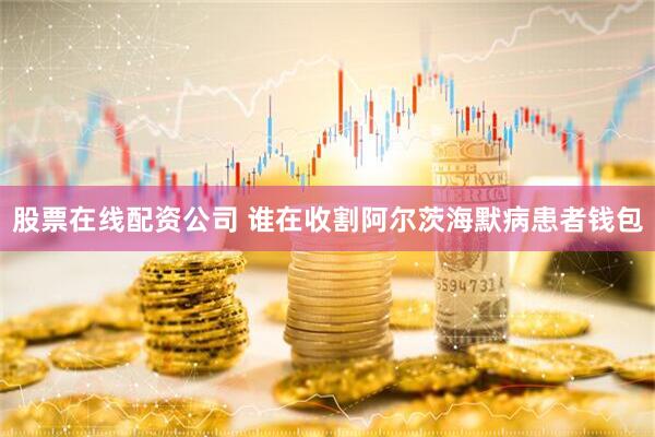 股票在线配资公司 谁在收割阿尔茨海默病患者钱包