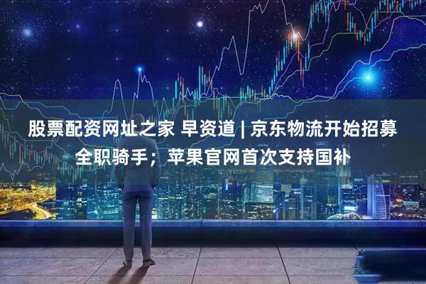股票配资网址之家 早资道 | 京东物流开始招募全职骑手；苹果官网首次支持国补