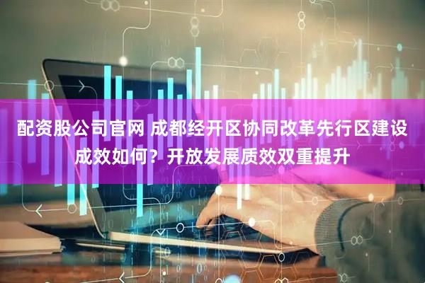 配资股公司官网 成都经开区协同改革先行区建设成效如何？开放发展质效双重提升