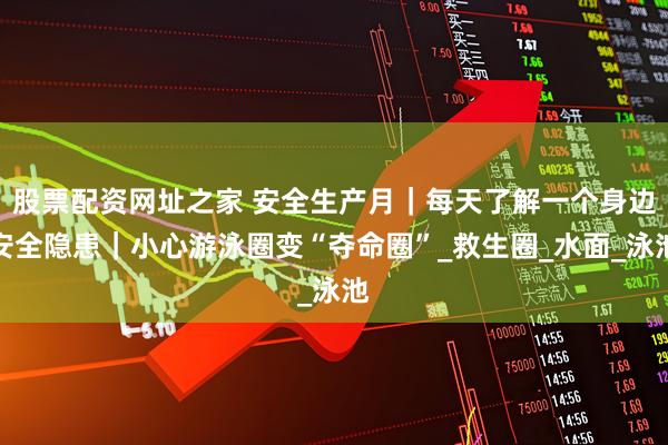 股票配资网址之家 安全生产月｜每天了解一个身边安全隐患｜小心游泳圈变“夺命圈”_救生圈_水面_泳池