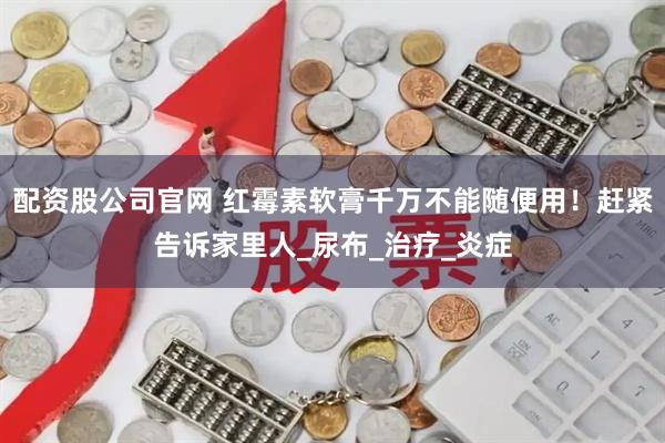 配资股公司官网 红霉素软膏千万不能随便用！赶紧告诉家里人_尿布_治疗_炎症
