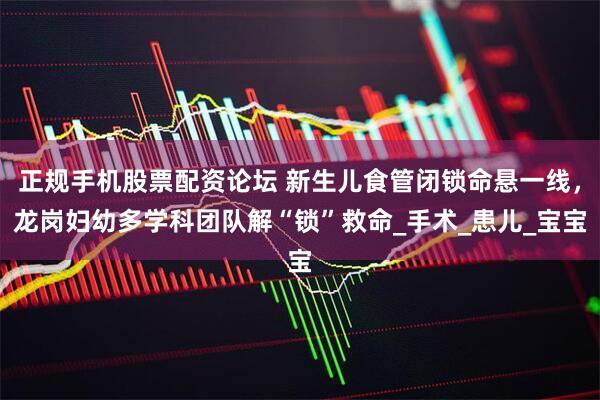 正规手机股票配资论坛 新生儿食管闭锁命悬一线，龙岗妇幼多学科团队解“锁”救命_手术_患儿_宝宝
