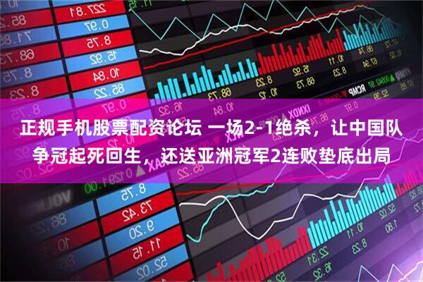 正规手机股票配资论坛 一场2-1绝杀，让中国队争冠起死回生，还送亚洲冠军2连败垫底出局