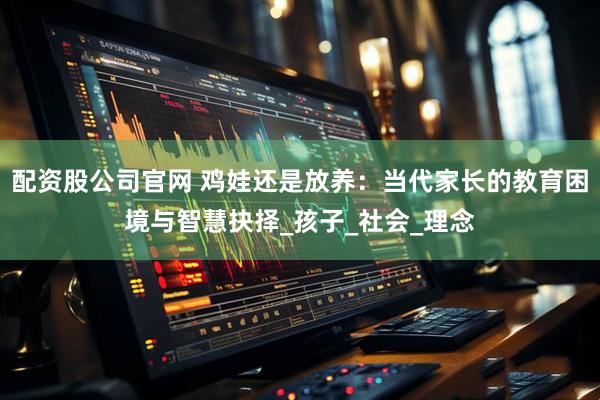 配资股公司官网 鸡娃还是放养：当代家长的教育困境与智慧抉择_孩子_社会_理念