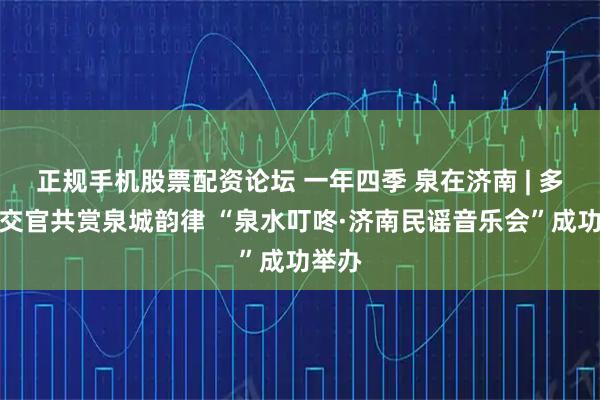 正规手机股票配资论坛 一年四季 泉在济南 | 多国外交官共赏泉城韵律 “泉水叮咚·济南民谣音乐会”成功举办