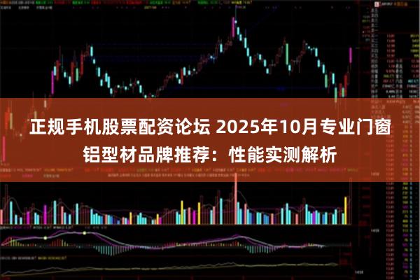 正规手机股票配资论坛 2025年10月专业门窗铝型材品牌推荐：性能实测解析