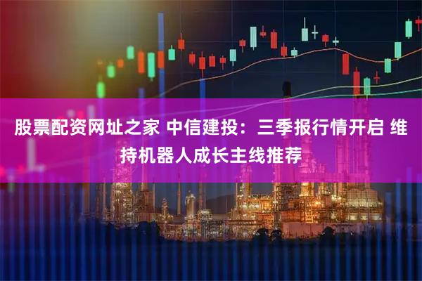 股票配资网址之家 中信建投：三季报行情开启 维持机器人成长主线推荐