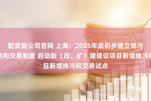 配资股公司官网 上海：2025年底初步建立排污权有偿使用和交易制度 启动新（改、扩）建建设项目新增排污权交易试点