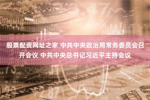 股票配资网址之家 中共中央政治局常务委员会召开会议 中共中央总书记习近平主持会议