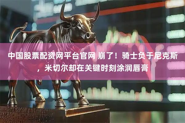 中国股票配资网平台官网 崩了！骑士负于尼克斯，米切尔却在关键时刻涂润唇膏