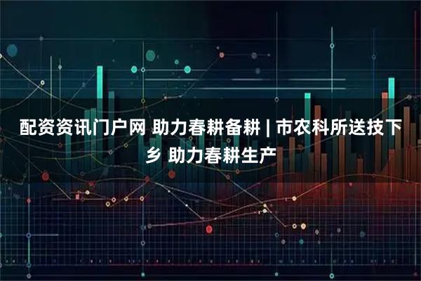 配资资讯门户网 助力春耕备耕 | 市农科所送技下乡 助力春耕生产
